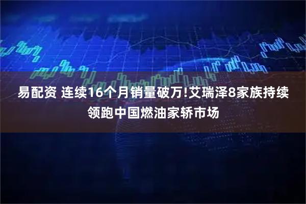 易配资 连续16个月销量破万!艾瑞泽8家族持续领跑中国燃油家轿市场