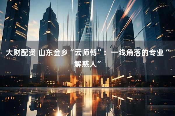 大财配资 山东金乡“云师傅”：一线角落的专业“解惑人”