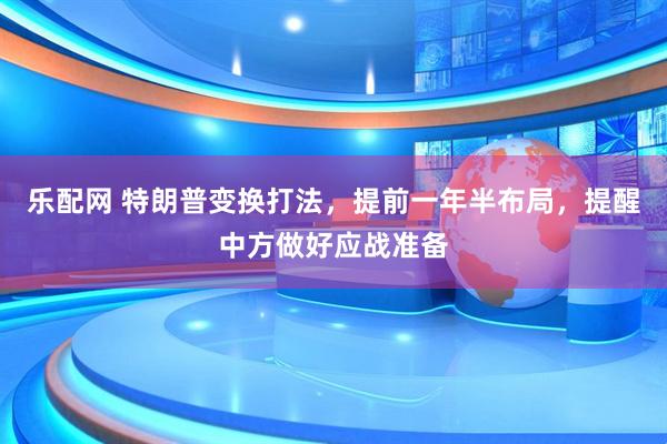 乐配网 特朗普变换打法，提前一年半布局，提醒中方做好应战准备