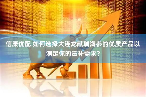 信康优配 如何选择大连龙献瑞海参的优质产品以满足你的滋补需求？