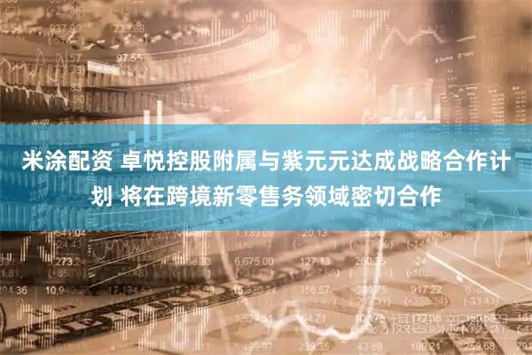 米涂配资 卓悦控股附属与紫元元达成战略合作计划 将在跨境新零售务领域密切合作