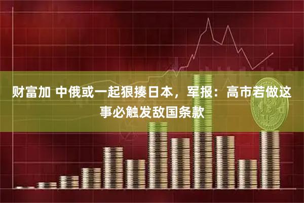 财富加 中俄或一起狠揍日本，军报：高市若做这事必触发敌国条款