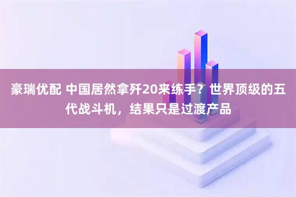 豪瑞优配 中国居然拿歼20来练手？世界顶级的五代战斗机，结果只是过渡产品
