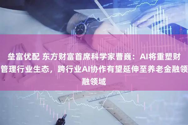 垒富优配 东方财富首席科学家曹巍：AI将重塑财富管理行业生态，跨行业AI协作有望延伸至养老金融领域