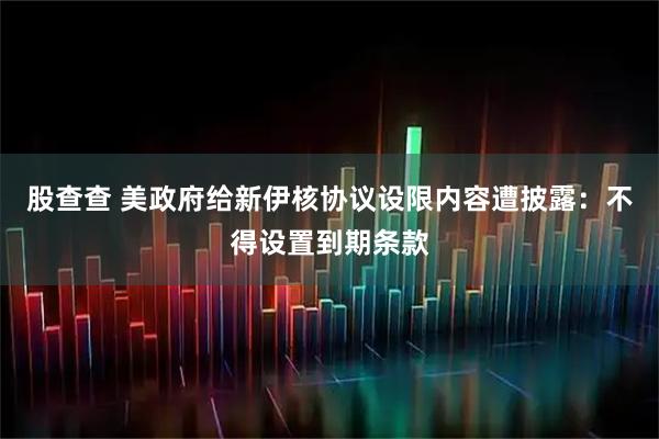 股查查 美政府给新伊核协议设限内容遭披露：不得设置到期条款