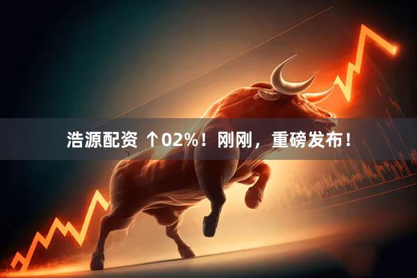 浩源配资 ↑02%！刚刚，重磅发布！