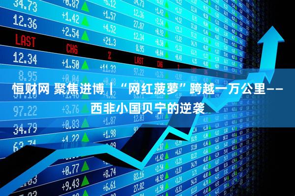 恒财网 聚焦进博｜“网红菠萝”跨越一万公里——西非小国贝宁的逆袭