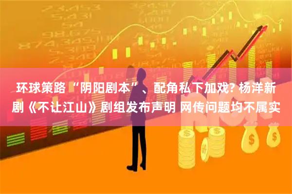 环球策路 “阴阳剧本”、配角私下加戏? 杨洋新剧《不让江山》剧组发布声明 网传问题均不属实