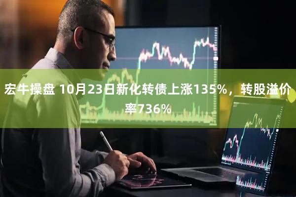 宏牛操盘 10月23日新化转债上涨135%，转股溢价率736%