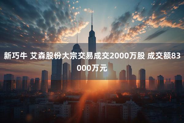 新巧牛 艾森股份大宗交易成交2000万股 成交额83000万元