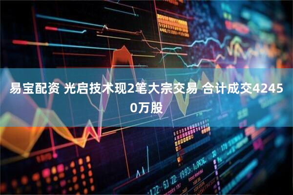 易宝配资 光启技术现2笔大宗交易 合计成交42450万股