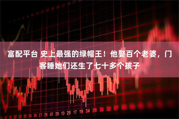 富配平台 史上最强的绿帽王！他娶百个老婆，门客睡她们还生了七十多个孩子